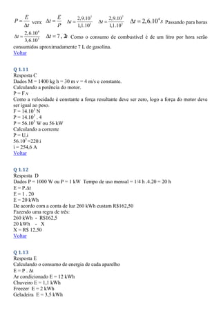 E
P
t


vem:
E
t
P
 
7
3
2,9.10
1,1.10
t
 
7
3
2,9.10
1,1.10
t
 
4
2,6.10
t s
  Passando para horas
4
3
2,6.10
3,6.10
t
  7, 2
t h
  Como o consumo de combustível é de um litro por hora serão
consumidos aproximadamente 7 L de gasolina.
Voltar
Q 1.11
Resposta C
Dados M = 1400 kg h = 30 m v = 4 m/s e constante.
Calculando a potência do motor.
P = F.v
Como a velocidade é constante a força resultante deve ser zero, logo a força do motor deve
ser igual ao peso.
F = 14.103
N
P = 14.103
. 4
P = 56.103
W ou 56 kW
Calculando a corrente
P = U.i
56.103
=220.i
i = 254,6 A
Voltar
Q 1.12
Resposta D
Dados P = 1000 W ou P = 1 kW Tempo de uso mensal = 1/4 h .4.20 = 20 h
E = P.t
E = 1 . 20
E = 20 kWh
De acordo com a conta de luz 260 kWh custam R$162,50
Fazendo uma regra de três:
260 kWh - R$162,5
20 kWh - X
X = R$ 12,50
Voltar
Q 1.13
Resposta E
Calculando o consumo de energia de cada aparelho
E = P . t
Ar condicionado E = 12 kWh
Chuveiro E = 1,1 kWh
Freezer E = 2 kWh
Geladeira E = 3,5 kWh
 