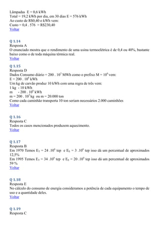Lâmpadas E = 0,6 kWh
Total = 19,2 kWh por dia, em 30 dias E = 576 kWh
Ao custo de R$0,40 o kWh vem:
Custo = 0,4 . 576 = R$230,40
Voltar
Q 1.14
Resposta A
O enunciado mostra que o rendimento de uma usina termoelétrica é de 0,4 ou 40%, bastante
baixo como o de toda máquina térmica real.
Voltar
Q 1.15
Resposta D
Dados Consumo diário = 200 . 103
MWh como o prefixo M = 106
vem:
E = 200 . 106
kWh
Um kg de carvão produz 10 kWh com uma regra de três vem:
1 kg - 10 kWh
m - 200 . 106
kWh
m = 200 . 105
kg ou m = 20.000 ton
Como cada caminhão transporta 10 ton seriam necessários 2.000 caminhões
Voltar
Q 1.16
Resposta C
Todos os casos mencionados produzem aquecimento.
Voltar
Q 1.17
Resposta B
Em 1970 Temos ET = 24 .106
tep e EE = 3 .106
tep isso dá um percentual de aproximados
12,5%
Em 1995 Temos ET = 34 .106
tep e EE = 20 .106
tep isso dá um percentual de aproximados
59 %
Voltar
Q 1.18
Resposta E
No cálculo do consumo de energia consideramos a potência de cada equipamento o tempo de
uso e a quantidade deles.
Voltar
Q 1.19
Resposta C
 