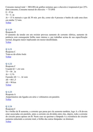 Consumo mensal total = 300 kWh do gráfico notamos que o chuveiro é responsável por 25%
dom consumo, Consumo mensal do chuveiro = 75 kWh
E = P.t
75 = 5. t
t = 15 h mensais o que dá 30 min. por dia, como são 4 pessoas o banho de cada uma dura
em média 7,5 min.
Voltar
Q 1.20
Resposta D
O aumento da tensão em um resistor provoca aumento de corrente elétrica, aumento de
potência com consequente brilho mais intenso e, por trabalhar acima de sua especificação
normal, desgaste maior implicando em menor durabilidade.
Voltar
Q 1,21
Resposta C
Trata-se do efeito Joule
Voltar
Q 1.22
Resposta C
Usando Q = i.t vem
75 = 50 . t
t = 1,5 h
Fazendo S = v . t vem:
S = 60.1,5
S = 90 km
Voltar
Q 1.23
Resposta A
Amperímetros são ligados em série e voltímetros em paralelo.
Voltar
Q 1.24
Resposta C
Se o brilho de B aumenta, a corrente que passa por ela aumenta também, logo A e B devem
estar associadas em paralelo, antes a corrente era dividida entre elas, depois, toda a corrente
do circuito passa apenas em B. Neste caso ao queimar a lâmpada A a resistência do circuito
aumenta reduzindo a corrente total, o brilho das outras lâmpadas vai diminuir.
Voltar
 