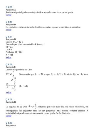 Q 1.25
Resposta A
Resistores iguais ligados em série dividem a tensão entre si em partes iguais.
Voltar
Q 1.26
Resposta D
Os condutores naturais são soluções iônicas, metais e gases se rarefeitos e ionizados.
Voltar
Q 1.27
Resposta D
Dados: UAB = 12 V
Passando por cima e usando U = R.i vem:
12 = 2.i
i = 6 A
Por baixo 12 = R.3
R = 4
Voltar
Q 1.28
Resposta E
Usando a segunda lei de Ohm
.
l
R
A

 Observando que l2 = 3l1 e que A2 = A1/2 e dividindo R2 por R1 vem:
2
3.
.
2
.
l
A
R
l
R
A


 R2 = 6.R
Voltar
Q 1.29
Resposta B
Da segunda lei de Ohm .
l
R
A

 , sabemos que o fio mais fino terá maior resistência, em
consequência vai esquentar mais ao ser percorrido pela mesma corrente elétrica. A
resistividade depende somente do material com o qual o fio foi fabricado.
Voltar
Q 1.30
Resposta A
 