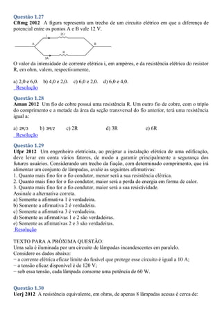 Questão 1.27
Cftmg 2012 A figura representa um trecho de um circuito elétrico em que a diferença de
potencial entre os pontos A e B vale 12 V.
O valor da intensidade de corrente elétrica i, em ampères, e da resistência elétrica do resistor
R, em ohm, valem, respectivamente,
a) 2,0 e 6,0. b) 4,0 e 2,0. c) 6,0 e 2,0. d) 6,0 e 4,0.
Resolução
Questão 1.28
Aman 2012 Um fio de cobre possui uma resistência R. Um outro fio de cobre, com o triplo
do comprimento e a metade da área da seção transversal do fio anterior, terá uma resistência
igual a:
a) 2R 3 b) 3R 2 c) 2R d) 3R e) 6R
Resolução
Questão 1.29
Ufpr 2012 Um engenheiro eletricista, ao projetar a instalação elétrica de uma edificação,
deve levar em conta vários fatores, de modo a garantir principalmente a segurança dos
futuros usuários. Considerando um trecho da fiação, com determinado comprimento, que irá
alimentar um conjunto de lâmpadas, avalie as seguintes afirmativas:
1. Quanto mais fino for o fio condutor, menor será a sua resistência elétrica.
2. Quanto mais fino for o fio condutor, maior será a perda de energia em forma de calor.
3. Quanto mais fino for o fio condutor, maior será a sua resistividade.
Assinale a alternativa correta.
a) Somente a afirmativa 1 é verdadeira.
b) Somente a afirmativa 2 é verdadeira.
c) Somente a afirmativa 3 é verdadeira.
d) Somente as afirmativas 1 e 2 são verdadeiras.
e) Somente as afirmativas 2 e 3 são verdadeiras.
Resolução
TEXTO PARA A PRÓXIMA QUESTÃO:
Uma sala é iluminada por um circuito de lâmpadas incandescentes em paralelo.
Considere os dados abaixo:
− a corrente elétrica eficaz limite do fusível que protege esse circuito é igual a 10 A;
− a tensão eficaz disponível é de 120 V;
− sob essa tensão, cada lâmpada consome uma potência de 60 W.
Questão 1.30
Uerj 2012 A resistência equivalente, em ohms, de apenas 8 lâmpadas acesas é cerca de:
 