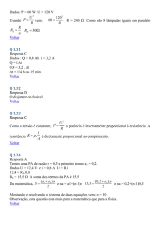 Dados: P = 60 W U = 120 V
Usando
2
U
P
R
 vem:
2
120
60
R
 R = 240  Como são 8 lâmpadas iguais em paralelo
E
R
R
n
 30
E
R  
Voltar
Q 1.31
Resposta C
Dados : Q = 0,8 Ah i = 3,2 A
Q = i.t
0,8 = 3,2 . t
t = 1/4 h ou 15 min.
Voltar
Q 1.32
Resposta D
O disjuntor ou fusível.
Voltar
Q 1.33
Resposta C
Como a tensão é constante,
2
U
P
R
 a potência é inversamente proporcional à resistência. A
resistência .
l
R
A

 é diretamente proporcional ao comprimento.
Voltar
Q 1.34
Resposta A
Temos uma PA de razão r = 0,3 e primeiro termo a1 = 0,2.
Dados U = 12,4 V e i = 0,8 A U = R.i
12,4 = RE.0,8
RE = 15,5  A soma dos termos da PA é 15,5
Da matemática, 1
( ).
2
n
a a n
S

 e na = a1+(n-1)r
(0,2 ).
15,5
2
n
a n

 e na = 0,2+(n-1)0,3
Montando e resolvendo o sistema de duas equações vem: n = 10
Observação, esta questão esta mais para a matemática que para a física.
Voltar
 