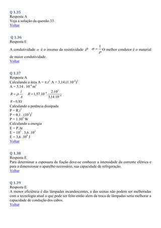 Q 1.35
Resposta A
Veja a solução da questão 33.
Voltar
Q 1.36
Resposta E
A condutividade  é o inverso da resistividade 
1


 O melhor condutor é o material
de maior condutividade.
Voltar
Q 1.37
Resposta A
Calculando a área A = .r2
A = 3,14.(1.10-2
)2
A = 3,14 . 10-4
m2
.
l
R
A


3
8
4
2.10
1,57.10 .
3,14.10
R 


0,1
R  
Calculando a potência dissipada
P = R.i2
P = 0,1 . (103
)2
P = 1.105
W
Calculando a energia
E = P.t
E = 105
. 3,6 .103
E = 3,6 .108
J
Voltar
Q 1.38
Resposta E
Para determinar a espessura da fiação deve-se conhecer a intensidade da corrente elétrica e
para a dimensionar o aparelho necessário, sua capacidade de refrigeração.
Voltar
Q 1.39
Resposta E
A menor eficiência é das lâmpadas incandescentes, a das usinas não podem ser melhoradas
com a tecnologia atual o que pode ser feito então alem da troca de lâmpadas seria melhorar a
capacidade de condução dos cabos.
Voltar
 