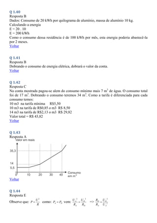 Q 1.40
Resposta B
Dados: Consumo de 20 kWh por quilograma de alumínio, massa de alumínio 10 kg.
Calculando a energia
E = 20 . 10
E = 200 kWh
Como o consumo dessa residência é de 100 kWh por mês, esta energia poderia abastecê-la
por 2 meses.
Voltar
Q 1.41
Resposta B
Dobrando o consumo de energia elétrica, dobrará o valor da conta.
Voltar
Q 1.42
Resposta C
Na conta mostrada pagou-se alem do consumo mínimo mais 7 m3
de água. O consumo total
foi de 17 m3
. Dobrando o consumo teremos 34 m3
. Como a tarifa é diferenciada para cada
consumo temos:
10 m3 na tarifa mínima R$5,50
10 m3 na tarifa de R$0,85 o m3 R$ 8,50
14 m3 na tarifa de R$2,13 o m3 R$ 29,82
Valor total = R$ 43,82
Voltar
Q 1.43
Resposta A
Voltar
Q 1.44
Resposta E
Observe que:
2
U
P
R
 como: A D
P P
 vem:
2 2
A D
A D
U U
R R
 =>
2
2
D D
A A
R U
R U

 