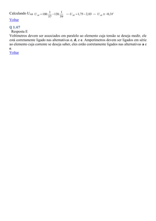 Calculando UAB
1 1
100. 120.
57 59
AB
U   => 1,75 2,03
AB
U   => 0,3
AB
U V
 
Voltar
Q 1.47
Resposta E
Voltímetros devem ser associados em paralelo ao elemento cuja tensão se deseja medir, ele
está corretamente ligado nas alternativas c, d, e e. Amperímetros devem ser ligados em série
ao elemento cuja corrente se deseja saber, eles estão corretamente ligados nas alternativas a e
e.
Voltar
 