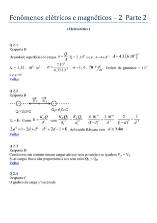 Fenômenos elétricos e magnéticos – 2 Parte 2
(Eletrostática)
Q 2.1
Resposta D
Densidade superficial de cargas
Q
A
  Q = 7 .109
u.c.e. 2
4. .
A R

  
2
6
4.3. 6.10
A 
A = 4,32 . 1012
m2
9
12
7.10
4,32.10
  4
2
. . .
1, 6 . 1 0
u c e
m
 
 Ordem de grandeza = 10-5
u.c.e./m2
Voltar
Q 2.2
Resposta B
E1 = E2 Como
0
2
.
K Q
E
d
 vem
0 2 0 1
2 2
2 1
. .
K Q K Q
d d

6 6
2 2
6.10 3.10
(1 )
d d
 

 2 2
2 1
(1 )
d d


2 2
2. 1 2
d d d
   2
2 1 0
d d
   Aplicando Báscara vem 0,4
d m

Voltar
Q 2.3
Resposta D
Condutores em contato trocam cargas até que seus potenciais se igualem VA = VB
Suas cargas finais são proporcionais aos seus raios QA < QB
Voltar
Q 2.4
Resposta C
O gráfico da carga armazenada
 