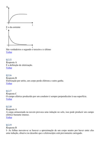 E o da corrente
São verdadeiros o segundo o terceiro e o último
Voltar
Q 2.5
Resposta A
É a definição de eletrização.
Voltar
Q 2.6
Resposta B
Eletrização por atrito, um corpo perde elétrons e outro ganha.
Voltar
Q 2.7
Resposta C
O campo elétrico produzido por um condutor é sempre perpendicular à sua superfície.
Voltar
Q 2.8
Resposta A
A carga armazenada na nuvem provoca uma indução no solo, isso pode produzir um campo
elétrico bastante intenso.
Voltar
Q 2.9
Resposta B
I- As folhas movem-se se houver a aproximação de um corpo neutro por haver entre eles
uma indução, observe no desenho que o eletroscópio está previamente carregado.
 