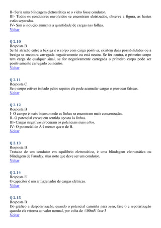 II- Seria uma blindagem eletrostática se o vidro fosse condutor.
III- Todos os condutores envolvidos se encontram eletrizados, observe a figura, as hastes
estão separadas.
IV- Sim a indução aumenta a quantidade de cargas nas folhas.
Voltar
Q 2.10
Resposta D
Se há atração entre a bexiga e o corpo com carga positiva, existem duas possibilidades ou a
bexiga se encontra carregada negativamente ou está neutra. Se for neutra, o primeiro corpo
tem carga de qualquer sinal, se for negativamente carregada o primeiro corpo pode ser
positivamente carregado ou neutro.
Voltar
Q 2.11
Resposta C
Se o corpo estiver isolado pelos sapatos ele pode acumular cargas e provocar faíscas.
Voltar
Q 2.12
Resposta B
I- O campo é mais intenso onde as linhas se encontram mais concentradas.
II- O potencial cresce em sentido oposto às linhas.
III- Cargas negativas procuram os potenciais mais altos.
IV- O potencial de A é menor que o de B.
Voltar
Q 2.13
Resposta B
Trata-se de um condutor em equilíbrio eletrostático, é uma blindagem eletrostática ou
blindagem de Faraday. mas note que deve ser um condutor.
Voltar
Q 2.14
Resposta E
O capacitor é um armazenador de cargas elétricas.
Voltar
Q 2.15
Resposta B
Do gráfico a despolarização, quando o potencial caminha para zero, fase 0 e repolarização
quando ele retorna ao valor normal, por volta de -100mV fase 3
Voltar
 