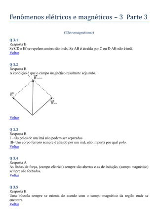 Fenômenos elétricos e magnéticos – 3 Parte 3
(Eletromagnetismo)
Q 3.1
Resposta B
Se CD e Ef se repelem ambas são imãs. Se AB é atraída por C ou D AB não é imã.
Voltar
Q 3.2
Resposta B
A condição é que o campo magnético resultante seja nulo.
Voltar
Q 3.3
Resposta B
I – Os polos de um imã não podem ser separados
III- Um corpo ferroso sempre é atraído por um imã, não importa por qual polo.
Voltar
Q 3.4
Resposta A
As linhas de força, (campo elétrico) sempre são abertas e as de indução, (campo magnético)
sempre são fechadas.
Voltar
Q 3.5
Resposta B
Uma bússola sempre se orienta de acordo com o campo magnético da região onde se
encontra.
Voltar
 