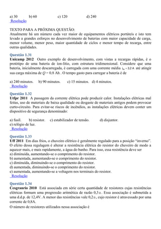 a) 30 b) 60 c) 120 d) 240
Resolução
TEXTO PARA A PRÓXIMA QUESTÃO:
Atualmente há um número cada vez maior de equipamentos elétricos portáteis e isto tem
levado a grandes esforços no desenvolvimento de baterias com maior capacidade de carga,
menor volume, menor peso, maior quantidade de ciclos e menor tempo de recarga, entre
outras qualidades.
Questão 1.31
Unicamp 2012 Outro exemplo de desenvolvimento, com vistas a recargas rápidas, é o
protótipo de uma bateria de íon-lítio, com estrutura tridimensional. Considere que uma
bateria, inicialmente descarregada, é carregada com uma corrente média m
i 3,2 A
 até atingir
sua carga máxima de Q = 0,8 Ah . O tempo gasto para carregar a bateria é de
a) 240 minutos. b) 90 minutos. c) 15 minutos. d) 4 minutos.
Resolução
Questão 1.32
Utfpr 2011 A passagem da corrente elétrica pode produzir calor. Instalações elétricas mal
feitas, uso de materiais de baixa qualidade ou desgaste de materiais antigos podem provocar
curto-circuito. Para evitar-se riscos de incêndios, as instalações elétricas devem conter um
dispositivo de segurança denominado:
a) fusíl. b) resistor. c) estabilizador de tensão. d) disjuntor.
e) relógio de luz.
Resolução
Questão 1.33
Uff 2011 Em dias frios, o chuveiro elétrico é geralmente regulado para a posição “inverno”.
O efeito dessa regulagem é alterar a resistência elétrica do resistor do chuveiro de modo a
aquecer mais, e mais rapidamente, a água do banho. Para isso, essa resistência deve ser
a) diminuída, aumentando-se o comprimento do resistor.
b) aumentada, aumentando-se o comprimento do resistor.
c) diminuída, diminuindo-se o comprimento do resistor.
d) aumentada, diminuindo-se o comprimento do resistor.
e) aumentada, aumentando-se a voltagem nos terminais do resistor.
Resolução
Questão 1.34
Cesgranrio 2010 Está associada em série certa quantidade de resistores cujas resistências
elétricas formam uma progressão aritmética de razão 0,3Ω . Essa associação é submetida a
uma d.d.p. de 12,4V. A menor das resistências vale 0,2Ω , cujo resistor é atravessado por uma
corrente de 0,8A.
O número de resistores utilizados nessa associação é
 