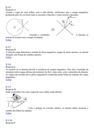 Q 3.6
Resposta A
Usando a regra do saca rolhas, com a mão direita, verificamos que o campo magnético
produzido pelo fio, no local onde se encontra a bússola, é como mostra o desenho:
Fazendo a resultante: A bússola se
orienta de acordo com o campo resultante.
Voltar
Q 3.7
Resposta B
A sinal da carga determina o sentido da força magnética, cargas de sinais opostos, na mesma
situação, tem forças de sentidos opostos.
Voltar
Q 3.8
Resposta C
As auroras só se formam devido à existência de campo magnético. Elas são o resultado da
interação entre cargas elétrica provenientes do Sol, vento solar, com a atmosfera do planeta.
As cargas são levadas até os polos magnéticos conduzidas pelas linhas de indução do campo
magnético.
Voltar
Q 3.9
Resposta D
Pode-se perceber isso com a regra do saca-rolhas, (mão direita).
Com o polegar na corrente elétrica, os demais dedos mostram o
sentido das linhas de indução.
Voltar
Q 3.10
Resposta E
 