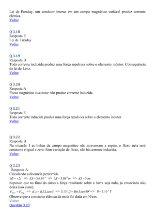 Lei de Faraday, um condutor imerso em um campo magnético variável produz corrente
elétrica.
Voltar
Q 3.18
Resposta E
Lei de Faraday
Voltar
Q 3.19
Resposta B
Toda corrente induzida produz uma força repulsiva sobre o elemento indutor. Consequência
da lei de Lenz.
Voltar
Q 3.20
Resposta A
Fluxo magnético constante não produz corrente induzida.
Voltar
Q 3.21
Resposta E
Toda corrente induzida produz uma força repulsiva sobre o elemento indutor
Voltar
Q 3.22
Resposta B
Na situação I as linhas de campo magnético não atravessam a espira, o fluxo nela será
constante e igual a zero. Sem variação de fluxo, não há corrente induzida.
Voltar
Q 3.23
Resposta A
Calculando a distancia percorrida.
.
S v t
   => 3
5.6.10
S 
  => 2
3.10
S m

  => 3
S cm
 
Supondo que no final do curso a força resultante sobre a barra seja nula, (o enunciado não
deixa isso claro).
Elast Mag
F F
 => . . . .
K x B I L sen
 => 2
5.10 .3 .6.5. 90º
B sen

 => 1
5.10
B T


Observe que a constante elástica da mola foi dada em N/cm.
Voltar
Questão 3.23
 