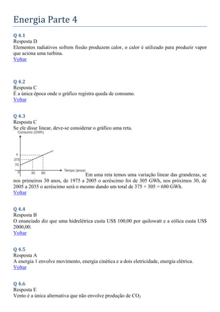 Energia Parte 4
Q 4.1
Resposta D
Elementos radiativos sofrem fissão produzem calor, o calor é utilizado para produzir vapor
que aciona uma turbina.
Voltar
Q 4.2
Resposta C
É a única época onde o gráfico registra queda de consumo.
Voltar
Q 4.3
Resposta C
Se ele disse linear, deve-se considerar o gráfico uma reta.
Em uma reta temos uma variação linear das grandezas, se
nos primeiros 30 anos, de 1975 a 2005 o acréscimo foi de 305 GWh, nos próximos 30, de
2005 a 2035 o acréscimo será o mesmo dando um total de 375 + 305 = 680 GWh.
Voltar
Q 4.4
Resposta B
O enunciado diz que uma hidrelétrica custa US$ 100,00 por quilowatt e a eólica custa US$
2000,00.
Voltar
Q 4.5
Resposta A
A energia 1 envolve movimento, energia cinética e a dois eletricidade, energia elétrica.
Voltar
Q 4.6
Resposta E
Vento é a única alternativa que não envolve produção de CO2
 