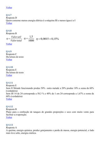 Voltar
Q 4.7
Resposta D
Quem consome menos energia elétrica é a máquina III e menos água é a I
Voltar
Q 4.8
Resposta B
Valorutil
Valortotal
 
1,5
1000
  0,0015 0,15%
  
Voltar
Q 4.9
Resposta C
Da leitura do texto
Voltar
Q 4.10
Resposta E
Da leitura do texto
Voltar
Q 4.11
Resposta E
Item II Metade funcionando produz 50% outra metade a 20% produz 10% a soma da 60%
(verdadeira)
Item III 14 de 24 corresponde a 58,3 % e 40% de 1 em 24 corresponde a 1,67% a soma da
60% (verdadeira)
Voltar
Q 4.12
Resposta B
Plano para a confecção de tanques de grandes proporções e seco com muito vento para
facilitar a evaporação.
Voltar
Q 4.13
Resposta A
A queima, energia química, produz gotejamento e perda de massa, energia potencial, o lado
mais leve sobe, energia cinética.
 