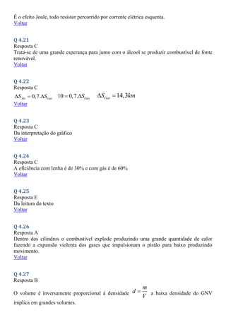 É o efeito Joule, todo resistor percorrido por corrente elétrica esquenta.
Voltar
Q 4.21
Resposta C
Trata-se de uma grande esperança para junto com o álcool se produzir combustível de fonte
renovável.
Voltar
Q 4.22
Resposta C
0,7.
Alc Gas
S S
   10 0,7. Gas
S
  14,3
Gas
S km
 
Voltar
Q 4.23
Resposta C
Da interpretação do gráfico
Voltar
Q 4.24
Resposta C
A eficiência com lenha é de 30% e com gás é de 60%
Voltar
Q 4.25
Resposta E
Da leitura do texto
Voltar
Q 4.26
Resposta A
Dentro dos cilindros o combustível explode produzindo uma grande quantidade de calor
fazendo a expansão violenta dos gases que impulsionam o pistão para baixo produzindo
movimento.
Voltar
Q 4.27
Resposta B
O volume é inversamente proporcional à densidade
m
d
V
 a baixa densidade do GNV
implica em grandes volumes.
 