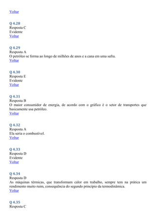 Voltar
Q 4.28
Resposta C
Evidente
Voltar
Q 4.29
Resposta A
O petróleo se forma ao longo de milhões de anos e a cana em uma safra.
Voltar
Q 4.30
Resposta E
Evidente
Voltar
Q 4.31
Resposta B
O maior consumidor de energia, de acordo com o gráfico é o setor de transportes que
basicamente usa petróleo.
Voltar
Q 4.32
Resposta A
Ela seria o combustível.
Voltar
Q 4.33
Resposta D
Evidente
Voltar
Q 4.34
Resposta D
As máquinas térmicas, que transformam calor em trabalho, sempre tem na prática um
rendimento muito ruim, consequência do segundo princípio da termodinâmica.
Voltar
Q 4.35
Resposta C
 