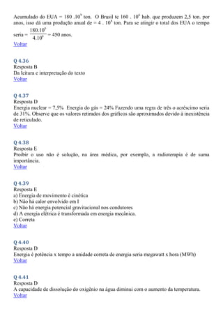 Acumulado do EUA = 180 .109
ton. O Brasil te 160 . 106
hab. que produzem 2,5 ton. por
anos, isso dá uma produção anual de = 4 . 108
ton. Para se atingir o total dos EUA o tempo
seria =
9
8
180.10
4.10
= 450 anos.
Voltar
Q 4.36
Resposta B
Da leitura e interpretação do texto
Voltar
Q 4.37
Resposta D
Energia nuclear = 7,5% Energia do gás = 24% Fazendo uma regra de três o acréscimo seria
de 31%. Observe que os valores retirados dos gráficos são aproximados devido à inexistência
de reticulado.
Voltar
Q 4.38
Resposta E
Proibir o uso não é solução, na área médica, por exemplo, a radioterapia é de suma
importância.
Voltar
Q 4.39
Resposta E
a) Energia de movimento é cinética
b) Não há calor envolvido em I
c) Não há energia potencial gravitacional nos condutores
d) A energia elétrica é transformada em energia mecânica.
e) Correta
Voltar
Q 4.40
Resposta D
Energia é potência x tempo a unidade correta de energia seria megawatt x hora (MWh)
Voltar
Q 4.41
Resposta D
A capacidade de dissolução do oxigênio na água diminui com o aumento da temperatura.
Voltar
 