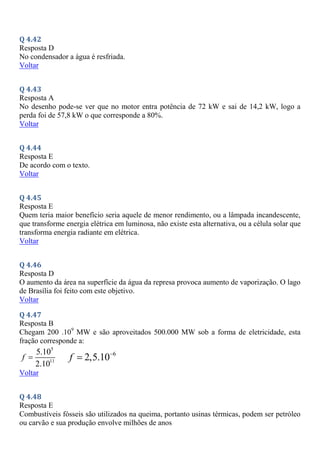 Q 4.42
Resposta D
No condensador a água é resfriada.
Voltar
Q 4.43
Resposta A
No desenho pode-se ver que no motor entra potência de 72 kW e sai de 14,2 kW, logo a
perda foi de 57,8 kW o que corresponde a 80%.
Voltar
Q 4.44
Resposta E
De acordo com o texto.
Voltar
Q 4.45
Resposta E
Quem teria maior benefício seria aquele de menor rendimento, ou a lâmpada incandescente,
que transforme energia elétrica em luminosa, não existe esta alternativa, ou a célula solar que
transforma energia radiante em elétrica.
Voltar
Q 4.46
Resposta D
O aumento da área na superfície da água da represa provoca aumento de vaporização. O lago
de Brasília foi feito com este objetivo.
Voltar
Q 4.47
Resposta B
Chegam 200 .109
MW e são aproveitados 500.000 MW sob a forma de eletricidade, esta
fração corresponde a:
5
11
5.10
2.10
f  6
2,5.10
f 

Voltar
Q 4.48
Resposta E
Combustíveis fósseis são utilizados na queima, portanto usinas térmicas, podem ser petróleo
ou carvão e sua produção envolve milhões de anos
 