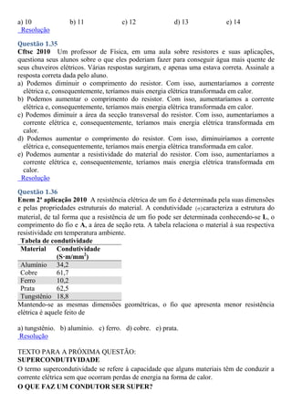 a) 10 b) 11 c) 12 d) 13 e) 14
Resolução
Questão 1.35
Cftsc 2010 Um professor de Física, em uma aula sobre resistores e suas aplicações,
questiona seus alunos sobre o que eles poderiam fazer para conseguir água mais quente de
seus chuveiros elétricos. Várias respostas surgiram, e apenas uma estava correta. Assinale a
resposta correta dada pelo aluno.
a) Podemos diminuir o comprimento do resistor. Com isso, aumentaríamos a corrente
elétrica e, consequentemente, teríamos mais energia elétrica transformada em calor.
b) Podemos aumentar o comprimento do resistor. Com isso, aumentaríamos a corrente
elétrica e, consequentemente, teríamos mais energia elétrica transformada em calor.
c) Podemos diminuir a área da secção transversal do resistor. Com isso, aumentaríamos a
corrente elétrica e, consequentemente, teríamos mais energia elétrica transformada em
calor.
d) Podemos aumentar o comprimento do resistor. Com isso, diminuiríamos a corrente
elétrica e, consequentemente, teríamos mais energia elétrica transformada em calor.
e) Podemos aumentar a resistividade do material do resistor. Com isso, aumentaríamos a
corrente elétrica e, consequentemente, teríamos mais energia elétrica transformada em
calor.
Resolução
Questão 1.36
Enem 2ª aplicação 2010 A resistência elétrica de um fio é determinada pela suas dimensões
e pelas propriedades estruturais do material. A condutividade  
 caracteriza a estrutura do
material, de tal forma que a resistência de um fio pode ser determinada conhecendo-se L, o
comprimento do fio e A, a área de seção reta. A tabela relaciona o material à sua respectiva
resistividade em temperatura ambiente.
Tabela de condutividade
Material Condutividade
(S·m/mm2
)
Alumínio 34,2
Cobre 61,7
Ferro 10,2
Prata 62,5
Tungstênio 18,8
Mantendo-se as mesmas dimensões geométricas, o fio que apresenta menor resistência
elétrica é aquele feito de
a) tungstênio. b) alumínio. c) ferro. d) cobre. e) prata.
Resolução
TEXTO PARA A PRÓXIMA QUESTÃO:
SUPERCONDUTIVIDADE
O termo supercondutividade se refere à capacidade que alguns materiais têm de conduzir a
corrente elétrica sem que ocorram perdas de energia na forma de calor.
O QUE FAZ UM CONDUTOR SER SUPER?
 