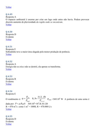 Voltar
Q 4.49
Resposta A
O impacto ambiental é enorme por criar um lago onde antes não havia. Podem provocar
discreto aumento de pluviosidade da região onde se encontram.
Voltar
Q 4.50
Resposta D
Evidente
Voltar
Q 4.51
Resposta E
Sobradinho teve a maior área alagada pela menor produção de potência.
Voltar
Q 4.52
Resposta A
Energia não se cria e não se destrói, ela apenas se transforma.
Voltar
Q 4.53
Resposta B
Evidente
Voltar
Q 4.54
Resposta E
O rendimento é:
util
total
P
P
 
6
512.10
0, 9
t o t a l
P
 Ptotal =569.106
W A potência de uma usina é
dada por: . . .
P R g h

 569.106
=103
.R.10.120
R = 470 m3
/s como 1 m3
= 1000L R = 470.000 L/s
Voltar
Q 4.55
Resposta D
Evidente
Voltar
 
