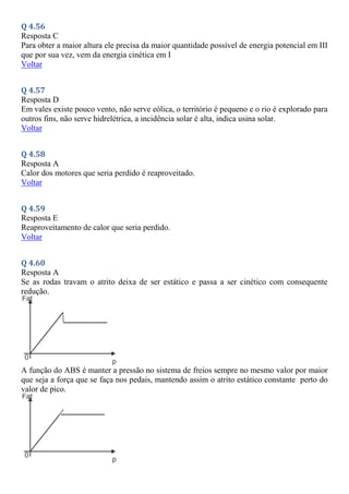 Q 4.56
Resposta C
Para obter a maior altura ele precisa da maior quantidade possível de energia potencial em III
que por sua vez, vem da energia cinética em I
Voltar
Q 4.57
Resposta D
Em vales existe pouco vento, não serve eólica, o território é pequeno e o rio é explorado para
outros fins, não serve hidrelétrica, a incidência solar é alta, indica usina solar.
Voltar
Q 4.58
Resposta A
Calor dos motores que seria perdido é reaproveitado.
Voltar
Q 4.59
Resposta E
Reaproveitamento de calor que seria perdido.
Voltar
Q 4.60
Resposta A
Se as rodas travam o atrito deixa de ser estático e passa a ser cinético com consequente
redução.
A função do ABS é manter a pressão no sistema de freios sempre no mesmo valor por maior
que seja a força que se faça nos pedais, mantendo assim o atrito estático constante perto do
valor de pico.
 