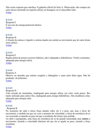Não existe resposta que satisfaça. O gabarito oficial foi letra A. Observação, não compre um
carro desses mostrado na resposta oficial, na frenagem vai te chacoalhar todo.
Voltar
Q 4.61
Resposta E
É um caso de energia potencial elástica
Voltar
Q 4.62
Resposta D
A função da catraca é impedir o retorno dando um sentido ao movimento que de outra forma
seria caótico.
Voltar
Q 4.63
Resposta E
Região plana de poucos recursos hídricos, não é adequada a hidrelétricas. Ventos constantes,
adequada para energia eólica.
Voltar
Q 4.64
Resposta A
Observe no desenho que entram oxigênio e hidrogênio e saem alem deles água. Não há
produção de poluentes.
Voltar
Q 4.65
Resposta D
Vale cercado de montanhas, inadequado para energia eólica, em vales venta pouco. Rio
muito utilizado para outros fins, inadequado para energia hidrelétrica. Alta incidência solar,
adequado para energia solar.
Voltar
Q 4.66
Resposta B
No momento do salto a única força atuante sobre ele é o peso, que atua a favor do
movimento, à medida em que cai, com o aumento da velocidade, a força de resistência do ar
vai crescendo se opondo ao peso até que a resultante das forças seja anulada.
Ao abrir o paraquedas, uma força de resistência do ar de grande intensidade atua contra o
movimento, fazendo a velocidade diminuir até que ela se iguale ao peso, zerando a força
resultante.
Voltar
 