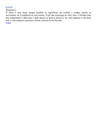 Q 4.67
Resposta C
O atrito é uma força sempre paralela às superfícies em contato e sempre oposta ao
movimento ou à tendência de movimento. O pé não escorrega no solo, mas, é forçado para
trás empurrando o chão para o lado oposto ao qual se deseja ir. Se o pé empurra o solo para
trás, o solo empurra o pé para a frente, terceira lei de Newton.
Voltar
 