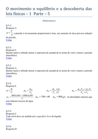 O movimento o equilíbrio e a descoberta das
leis físicas – 1 Parte – 5
(Hidrostática)
Q 5.1
Resposta A
F
p
A
 a pressão é inversamente proporcional à área, um aumento de área provoca redução
de pressão.
Voltar
Q 5.2
Resposta C
Quanto maior a altitude menor a espessura da camada de ar acima de você e menor a pressão
atmosférica.
Voltar
Q 5.3
Resposta A
Quanto maior a altitude menor a espessura da camada de ar acima de você e menor a pressão
atmosférica.
Voltar
Q 5.4
Resposta E
m
V
  M
M
M
m
V
  A l A
M
A l A
m m
V V




. .
Al Al A A
M
Al A
V V
V V
 




800.0,96 1000.0,04
M
V V
V


 768 40
M
   808
M
  g/L As densidades maiores que
esta indicam excesso de água.
Voltar
Q 5.5
Resposta C
Todo nível deve ser medido até a superfície livre do líquido.
Voltar
Q 5.6
Resposta D
 
