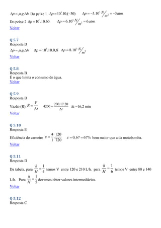 . .
p g h

   Do peixe 1
3
10 .10.( 30)
p
   5
2
3.10 3
N
p atm
m
    
Do peixe 2
3
10 .10.60
p
  5
2
6.10 6
N
p atm
m
  
Voltar
Q 5.7
Resposta D
. .
p g h

   3
10 .10.0,8
p
  3
2
8.10 N
p
m
 
Voltar
Q 5.8
Resposta B
É o que limita o consumo de água.
Voltar
Q 5.9
Resposta D
Vazão (R)
V
R
t


200.17.20
4200
t


t =16,2 min
Voltar
Q 5.10
Resposta E
Eficiência do carneiro
4 120
.
1 720
  0,67 67%
   bem maior que a da motobomba.
Voltar
Q 5.11
Resposta D
Da tabela, para
1
4
h
H
 temos V entre 120 e 210 L/h. para
1
6
h
H
 temos V entre 80 e 140
L/h. Para
1
5
h
H
 devemos obter valores intermediários.
Voltar
Q 5.12
Resposta C
 