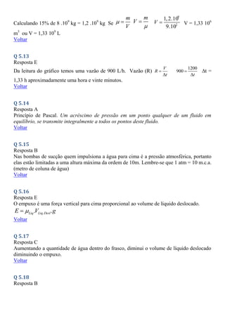 Calculando 15% de 8 .109
kg = 1,2 .109
kg Se
m
V
 
m
V


9
2
1,2.10
9.10
V  V = 1,33 106
m3
ou V = 1,33 109
L
Voltar
Q 5.13
Resposta E
Da leitura do gráfico temos uma vazão de 900 L/h. Vazão (R)
V
R
t


1200
900
t


t =
1,33 h aproximadamente uma hora e vinte minutos.
Voltar
Q 5.14
Resposta A
Princípio de Pascal. Um acréscimo de pressão em um ponto qualquer de um fluido em
equilíbrio, se transmite integralmente a todos os pontos deste fluido.
Voltar
Q 5.15
Resposta B
Nas bombas de sucção quem impulsiona a água para cima é a pressão atmosférica, portanto
elas estão limitadas a uma altura máxima da ordem de 10m. Lembre-se que 1 atm = 10 m.c.a.
(metro de coluna de água)
Voltar
Q 5.16
Resposta E
O empuxo é uma força vertical para cima proporcional ao volume de líquido deslocado.
.
. .
Liq Liq Desl
E V g


Voltar
Q 5.17
Resposta C
Aumentando a quantidade de água dentro do frasco, diminui o volume de líquido deslocado
diminuindo o empuxo.
Voltar
Q 5.18
Resposta B
 
