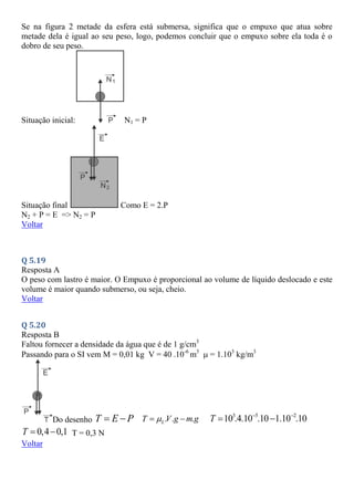 Se na figura 2 metade da esfera está submersa, significa que o empuxo que atua sobre
metade dela é igual ao seu peso, logo, podemos concluir que o empuxo sobre ela toda é o
dobro de seu peso.
Situação inicial: N1 = P
Situação final Como E = 2.P
N2 + P = E => N2 = P
Voltar
Q 5.19
Resposta A
O peso com lastro é maior. O Empuxo é proporcional ao volume de líquido deslocado e este
volume é maior quando submerso, ou seja, cheio.
Voltar
Q 5.20
Resposta B
Faltou fornecer a densidade da água que é de 1 g/cm3
Passando para o SI vem M = 0,01 kg V = 40 .10-6
m3
 = 1.103
kg/m3
Do desenho T E P
  . . .
L
T V g m g

  3 5 2
10 .4.10 .10 1.10 .10
T  
 
0,4 0,1
T   T = 0,3 N
Voltar
 
