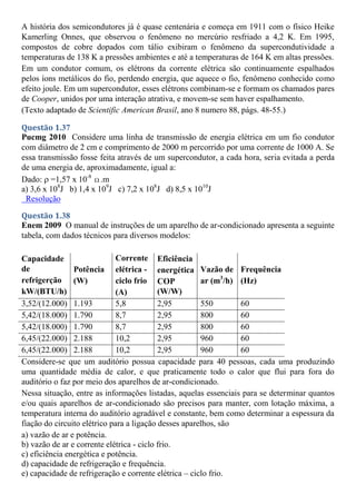 A história dos semicondutores já é quase centenária e começa em 1911 com o físico Heike
Kamerling Onnes, que observou o fenômeno no mercúrio resfriado a 4,2 K. Em 1995,
compostos de cobre dopados com tálio exibiram o fenômeno da supercondutividade a
temperaturas de 138 K a pressões ambientes e até a temperaturas de 164 K em altas pressões.
Em um condutor comum, os elétrons da corrente elétrica são continuamente espalhados
pelos íons metálicos do fio, perdendo energia, que aquece o fio, fenômeno conhecido como
efeito joule. Em um supercondutor, esses elétrons combinam-se e formam os chamados pares
de Cooper, unidos por uma interação atrativa, e movem-se sem haver espalhamento.
(Texto adaptado de Scientific American Brasil, ano 8 numero 88, págs. 48-55.)
Questão 1.37
Pucmg 2010 Considere uma linha de transmissão de energia elétrica em um fio condutor
com diâmetro de 2 cm e comprimento de 2000 m percorrido por uma corrente de 1000 A. Se
essa transmissão fosse feita através de um supercondutor, a cada hora, seria evitada a perda
de uma energia de, aproximadamente, igual a:
Dado:  =1,57 x 10-8
 .m
a) 3,6 x 108
J b) 1,4 x 109
J c) 7,2 x 108
J d) 8,5 x 1010
J
Resolução
Questão 1.38
Enem 2009 O manual de instruções de um aparelho de ar-condicionado apresenta a seguinte
tabela, com dados técnicos para diversos modelos:
Capacidade
de
refrigerção
kW/(BTU/h)
Potência
(W)
Corrente
elétrica -
ciclo frio
(A)
Eficiência
energética
COP
(W/W)
Vazão de
ar (m3
/h)
Frequência
(Hz)
3,52/(12.000) 1.193 5,8 2,95 550 60
5,42/(18.000) 1.790 8,7 2,95 800 60
5,42/(18.000) 1.790 8,7 2,95 800 60
6,45/(22.000) 2.188 10,2 2,95 960 60
6,45/(22.000) 2.188 10,2 2,95 960 60
Considere-se que um auditório possua capacidade para 40 pessoas, cada uma produzindo
uma quantidade média de calor, e que praticamente todo o calor que flui para fora do
auditório o faz por meio dos aparelhos de ar-condicionado.
Nessa situação, entre as informações listadas, aquelas essenciais para se determinar quantos
e/ou quais aparelhos de ar-condicionado são precisos para manter, com lotação máxima, a
temperatura interna do auditório agradável e constante, bem como determinar a espessura da
fiação do circuito elétrico para a ligação desses aparelhos, são
a) vazão de ar e potência.
b) vazão de ar e corrente elétrica - ciclo frio.
c) eficiência energética e potência.
d) capacidade de refrigeração e frequência.
e) capacidade de refrigeração e corrente elétrica – ciclo frio.
 