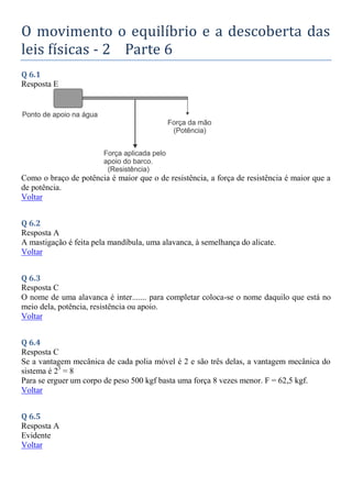 O movimento o equilíbrio e a descoberta das
leis físicas - 2 Parte 6
Q 6.1
Resposta E
Como o braço de potência é maior que o de resistência, a força de resistência é maior que a
de potência.
Voltar
Q 6.2
Resposta A
A mastigação é feita pela mandíbula, uma alavanca, à semelhança do alicate.
Voltar
Q 6.3
Resposta C
O nome de uma alavanca é inter....... para completar coloca-se o nome daquilo que está no
meio dela, potência, resistência ou apoio.
Voltar
Q 6.4
Resposta C
Se a vantagem mecânica de cada polia móvel é 2 e são três delas, a vantagem mecânica do
sistema é 23
= 8
Para se erguer um corpo de peso 500 kgf basta uma força 8 vezes menor. F = 62,5 kgf.
Voltar
Q 6.5
Resposta A
Evidente
Voltar
 
