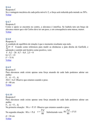 Q 6.6
Resposta C
Se a vantagem mecânica de cada polia móvel é 2, a força será reduzida pela metade ou 50%.
Voltar
Q 6.7
Resposta E
Como o apoio se encontra no centro, a alavanca é interfixa. Se Isabela tem um braço de
alavanca maior que o de Carlos deve ter um peso, e em consequência uma massa, menor.
Voltar
Q 6.8
Resposta A
A condição de equilíbrio de rotação é que o momento resultante seja nulo.
0
M 
 Usando como referencia para medir as distâncias a pata direita do Garfield, e
adotando o sentido anti horário como positivo, vem:
F . 0,2 – 20 . 0,7 – 0,4 . 2,5 = 0
0,2 .F = 15
F = 75 N
Voltar
Q 6.9
Resposta E
Para alavancas onde existe apenas uma força atuando de cada lado podemos adotar um
atalho:
F1 . d1 = F2 . d2
30.8 = 6.d Observe que estamos usando o peso.
d = 40 cm
Voltar
Q 6.10
Resposta C
Para alavancas onde existe apenas uma força atuando de cada lado podemos adotar um
atalho:
F1 . d1 = F2 . d2
Na primeira situação: 50.x = P.15 Observe que estamos usando o peso.
Na segunda situação: 80.x = P.d
.
80
P d
x  Substituindo vem:
.
50. .15
80
P d
P

d = 24 cm
Voltar
 