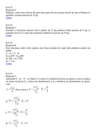 Q 6.11
Resposta E
Podemos, neste caso colocar de cada lado partes de um mesmo pacote até que a balança se
equilibre, teremos pacotes de 12 kg.
Voltar
Q 6.12
Resposta C
Fazendo o raciocínio anterior com o pacote de 12 kg podemos obter pacotes de 6 kg, aí
juntando um de 12 e outro de 6 podemos também ter pacotes de 18 kg.
Voltar
Q 6.13
Resposta B
Para alavancas onde existe apenas uma força atuando de cada lado podemos adotar um
atalho:
F1 . d1 = F2 . d2
m1.g.AB = m2.g.BC
m1.AB = m2.7.AB
m1 = 7.m2
Voltar
Q 6.14
Resposta C
Aplicando F1 . d1 = F2 . d2 Onde F1 é o peso d1 a distância do peso ao apoio,( o peso se aplica
no centro da barra) F2 a leitura do dinamômetro e d2 a distância do dinamômetro ao apoio,
vem:
1 1
2
2
.
F d
F
d
 Para a letra A 2
.
4
2
L
P
F
L
 2
2
P
F 
B 2
.
4
4
L
P
F
L
 2
F P

C 2
.
4
3
2
L
P
F
L
 2
6
P
F 
D 2
.
2
2
L
P
F
L
 2
F P

 