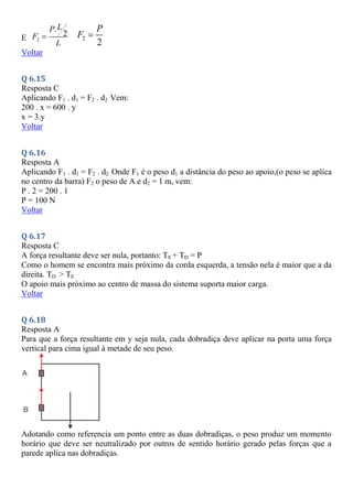 E 2
.
2
L
P
F
L
 2
2
P
F 
Voltar
Q 6.15
Resposta C
Aplicando F1 . d1 = F2 . d2 Vem:
200 . x = 600 . y
x = 3.y
Voltar
Q 6.16
Resposta A
Aplicando F1 . d1 = F2 . d2 Onde F1 é o peso d1 a distância do peso ao apoio,(o peso se aplica
no centro da barra) F2 o peso de A e d2 = 1 m, vem:
P . 2 = 200 . 1
P = 100 N
Voltar
Q 6.17
Resposta C
A força resultante deve ser nula, portanto: TE + TD = P
Como o homem se encontra mais próximo da corda esquerda, a tensão nela é maior que a da
direita. TD > TE
O apoio mais próximo ao centro de massa do sistema suporta maior carga.
Voltar
Q 6.18
Resposta A
Para que a força resultante em y seja nula, cada dobradiça deve aplicar na porta uma força
vertical para cima igual à metade de seu peso.
Adotando como referencia um ponto entre as duas dobradiças, o peso produz um momento
horário que deve ser neutralizado por outros de sentido horário gerado pelas forças que a
parede aplica nas dobradiças.
 
