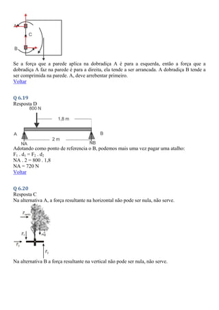 Se a força que a parede aplica na dobradiça A é para a esquerda, então a força que a
dobradiça A faz na parede é para a direita, ela tende a ser arrancada. A dobradiça B tende a
ser comprimida na parede. A, deve arrebentar primeiro.
Voltar
Q 6.19
Resposta D
Adotando como ponto de referencia o B, podemos mais uma vez pagar uma atalho:
F1 . d1 = F2 . d2
NA . 2 = 800 . 1,8
NA = 720 N
Voltar
Q 6.20
Resposta C
Na alternativa A, a força resultante na horizontal não pode ser nula, não serve.
Na alternativa B a força resultante na vertical não pode ser nula, não serve.
 
