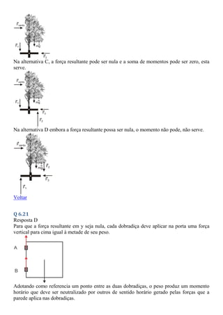 Na alternativa C, a força resultante pode ser nula e a soma de momentos pode ser zero, esta
serve.
Na alternativa D embora a força resultante possa ser nula, o momento não pode, não serve.
Voltar
Q 6.21
Resposta D
Para que a força resultante em y seja nula, cada dobradiça deve aplicar na porta uma força
vertical para cima igual à metade de seu peso.
Adotando como referencia um ponto entre as duas dobradiças, o peso produz um momento
horário que deve ser neutralizado por outros de sentido horário gerado pelas forças que a
parede aplica nas dobradiças.
 