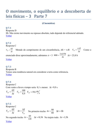 O movimento, o equilíbrio e a descoberta de
leis físicas – 3 Parte 7
(Cinemática)
Q 7.1
Resposta D
III- Não existe movimento ou repouso absoluto, tudo depende do referencial adotado.
Voltar
Q 7.2
Resposta C
M
S
V
t



Metade do comprimento de um circunferência, S = .R
.
M
R
V
t



Como o
enunciado disse aproximadamente, adotamos  = 3
3.6370
800
t


t = 23,8 h
Voltar
Q 7.3
Resposta B
Temos uma tendência natural em considerar a terra como referencia.
Voltar
Q 7.4
Resposta C
Com vento a favor o tempo seria 0,1 s menor. t =9,9 s
M
S
V
t



100
9,9
M
V  10,1
M
m
V
s

Voltar
Q 7.5
Resposta C
M
S
V
t


 M
S
t
V

  No primeiro trecho
80
80
t
  1
t h
 
No segundo trecho
60
120
t
  0,5
t h
  No trajeto todo: 1,5
t h
 
Voltar
 