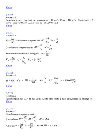 Voltar
Q 7.10
Resposta B
Puro bom senso, velocidade de: uma carroça = 10 km/h Carro = 100 m/h Caminhante = 5
km/h Bike = 20 km/h Avião varia de 100 a 2000 km/h
Voltar
Q 7.11
Resposta A
M
S
V
t



Calculando o tempo de ida:
M
S
t
V

 
20
x
t
 
Calculando o tempo de volta:
M
S
t
V

 
30
x
t
 
Somando temos o tempo total gasto
5
60
T
x
t s
 
M
S
V
t



2
5
60
M
x
V
x
 24
M
cm
V
s

Voltar
Q 7.12
Resposta A
1h = 3,6 . 103
s =>
1
10
360
s h

v
a
t



100
1
360
a  2
36.000km
a
h

Voltar
Q 7.13
Resposta B
Passando para m/s VB = 15 m/s Como A esta atrás de B e é mais lento, nunca vai alcançá-lo.
Voltar
Q 7.14
Resposta C
Calculando o tempo necessário:
Ao comboio
M
S
t
V

 
60
40
t
  1,5
t h
 
Ao avião
M
S
t
V

 
300
400
t
  0,75 45min
t h
  
 