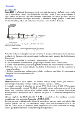 Resolução
Questão 1.39
Enem 2009 A eficiência de um processo de conversão de energia é definida como a razão
entre a produção de energia ou trabalho útil e o total de entrada de energia no processo. A
figura mostra um processo com diversas etapas. Nesse caso, a eficiência geral será igual ao
produto das eficiências das etapas individuais. A entrada de energia que não se transforma
em trabalho útil é perdida sob formas não utilizáveis (como resíduos de calor).
Aumentar a eficiência dos processos de conversão de energia implica economizar recursos e
combustíveis. Das propostas seguintes, qual resultará em maior aumento da eficiência geral
do processo?
a) Aumentar a quantidade de combustível para queima na usina de força.
b) Utilizar lâmpadas incandescentes, que geram pouco calor e muita luminosidade.
c) Manter o menor número possível de aparelhos elétricos em funcionamento nas moradias.
d) Utilizar cabos com menor diâmetro nas linhas de transmissão a fim de economizar o
material condutor.
e) Utilizar materiais com melhores propriedades condutoras nas linhas de transmissão e
lâmpadas fluorescentes nas moradias.
Resolução
Questão 1.40
Enem O alumínio se funde a 666oC e é obtido à custa de energia elétrica, por eletrólise –
transformação realizada a partir do óxido de alumínio a cerca de 1 000oC.
A produção brasileira de alumínio, no ano de 1985, foi da ordem de 550 000 toneladas,
tendo sido consumidos cerca de 20kWh de energia elétrica por quilograma do metal. Nesse
mesmo ano, estimou-se a produção de resíduos sólidos urbanos brasileiros formados por
metais ferrosos e não-ferrosos em 3 700 t/dia, das quais 1,5% estima-se corresponder ao
alumínio.
([Dados adaptados de] FIGUEIREDO, P. J. M. A sociedade do lixo: resíduos, a questão
energética e a crise ambiental. Piracicaba: UNIMEP, 1994)
Suponha que uma residência tenha objetos de alumínio em uso cuja massa total seja de 10kg
(panelas, janelas, latas etc.). O consumo de energia elétrica mensal dessa residência é de
100kWh. Sendo assim, na produção desses objetos utilizou-se uma quantidade de energia
elétrica que poderia abastecer essa residência por um período de
 