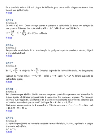 Se o comboio saiu às 8 h vai chegar às 9h30min, para que o avião chegue na mesma hora
deverá sair às 8h 45min.
Voltar
Q 7.15
Resposta B
26 nós = 13 m/s Como navega contra a corrente a velocidade do barco em relação às
margens é a diferença das velocidades. VB = 13 -5 VB = 8 m/s ou 28,8 km/h
M
S
t
V

 
40
28,8
t
  1,39 1 22min
t h h
  
Voltar
Q 7.16
Resposta C
Desprezada a resistência do ar, a aceleração de qualquer corpo em queda é a mesma, é igual
a gravidade do local.
Voltar
Q 7.17
Resposta E
Se M
S
V
t



o tempo é:
M
S
t
V

  O tempo depende da velocidade média. No lançamento
vertical no vácuo temos: 0
v v gt
  como v = 0 vem: 0
v gt
 O tempo depende da
velocidade inicial.
Voltar
Q 7.18
Resposta E
Foi observado por Galileu Galilei que um corpo em queda livre percorre em intervalos de
tempo iguais, distâncias proporcionais à sequencia dos números impares. No primeiro
intervalo x, no segundo 3x no terceiro 5x e assim sucessivamente. No problema sabemos que
no terceiro intervalo se percorreu 6,25 m logo: 5x = 6,25 m x = 1,25 m
O desenho mostra um total de 4 intervalos, o S total deve ser x + 3x + 5x + 7x = 16 x S
= 16.1,25 S = 20 m
Voltar
Q 7.19
Resposta B
As que chegam juntas ao solo tem a mesma velocidade inicial, v1 = v3, a primeira a chegar
tem maior velocidade
v2> v1 =v3
Voltar
 