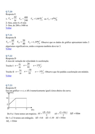 Q 7.20
Resposta E
1- M
S
V
t



400
240
M
V  1,66
M
m
V
s
 ou 6
M
km
V
h

2- Sim, entre 6 e 8 min
3- Sim, de 200 a 1400 m
Voltar
Q 7.21
Resposta B
M
S
V
t



50
40
M
V  1, 25
M
m
V
s
 Observe que os dados do gráfico apresentam todos 3
algarismos significativos, então a resposta também deve ter 3.
Voltar
Q 7.22
Resposta D
A taxa de variação da velocidade é a aceleração.
Trecho I
v
a
t



20
10
a  2
2m
a
s

Trecho II
v
a
t



30
10
a

 2
3m
a
s
  Observe que foi pedida a aceleração em módulo.
Voltar
Q 7.23
Resposta D
Em um gráfico v x t, o S é numericamente igual à área abaixo da curva.
De 0 a 1 hora temos um trapézio.
( ).
2
B b h
S

 
(2 10).1
2
S

  6
S km
 
De 1 a 2 h temos um retângulo. .
S b h
  1.10
S
  10
S km
 
16
T
S km
 
 
