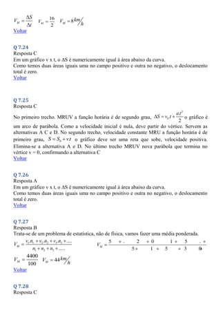 M
S
V
t



16
2
M
V  8
M
km
V
h

Voltar
Q 7.24
Resposta C
Em um gráfico v x t, o S é numericamente igual à área abaixo da curva.
Como temos duas áreas iguais uma no campo positivo e outra no negativo, o deslocamento
total é zero.
Voltar
Q 7.25
Resposta C
No primeiro trecho. MRUV a função horária é de segundo grau,
2
0
.
.
2
a t
S v t
   o gráfico é
um arco de parábola. Como a velocidade inicial é nula, deve partir do vértice. Servem as
alternativas A C e D. No segundo trecho, velocidade constante MRU a função horária é de
primeiro grau, 0 .
S S vt
  o gráfico deve ser uma reta que sobe, velocidade positiva.
Elimina-se a alternativa A e D. No último trecho MRUV nova parábola que termina no
vértice v = 0, confirmando a alternativa C
Voltar
Q 7.26
Resposta A
Em um gráfico v x t, o S é numericamente igual à área abaixo da curva.
Como temos duas áreas iguais uma no campo positivo e outra no negativo, o deslocamento
total é zero.
Voltar
Q 7.27
Resposta B
Trata-se de um problema de estatística, não de física, vamos fazer uma média ponderada.
1 1 2 2 3 3
1 2 3
. . . ....
.....
M
v n v n v n
V
n n n
  

  
5 . 2 0 1 5 . 3
5 1 5 3 0 4
M
V
   

    
4400
100
M
V  44
M
km
V
h

Voltar
Q 7.28
Resposta C
 