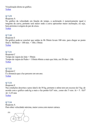 Visualização direta no gráfico.
Voltar
Q 7.29
Resposta A
No gráfico da velocidade em função do tempo, a aceleração é numericamente igual à
tangente da curva, portanto será maior onde a curva apresentar maior inclinação, ou seja,
bem próximo à origem do par de eixos.
Voltar
Q 7.30
Resposta E
Do gráfico pode-se concluir que saídas às 8h 50min levam 100 min. para chegar ao ponto
final e 8h50min + 100 min. = 10h e 30min
Voltar
Q 7.31
Resposta C
Tempo da viajem de João = 50min
Tempo da viajem de Pedro = 110min 60min a mais que João, em 20 dias = 20h
Voltar
Q 7.32
Resposta C
É a distancia que a luz percorre em um ano.
Voltar
Q 7.33
Resposta E
Nas condições descritas o peso ideal é de 58 kg, portanto o atleta tem um excesso de 5 kg. de
acordo com o gráfico cada kg a mais o faz perder 0,67 min., como são 5 vem: t = 5 . 0,67
t= 3,35 min
Voltar
Q 7.34
Resposta A
Para obter velocidade máxima, maior coroa com menor catraca.
 