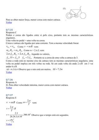 Para se obter maior força, menor coroa com maior catraca.
Voltar
Q 7.35
Resposta C
Pedais e coroa são ligados entre si pelo eixo, portanto tem as mesmas características
angulares.
Uma volta no pedal = uma volta na coroa.
Coroa e catraca são ligadas por uma corrente. Tem a mesma velocidade linear.
Co Ca
v v
 Como .
v R

 vem:
. .
Co Co Ca Ca
R R
 
 Como w = 2..f, vem:
2. . . 2. . .
Co Co Ca Ca
f R f R
 
 Jogando os valores,
.15 .5
Co Ca
f f
 3.
Ca Co
f f
 Portanto se a coroa da uma volta a catraca da 3.
Como a roda está no mesmo eixo da catraca tem as mesmas características angulares, uma
volta no pedal implica em três voltas na roda. Se em cada volta ela anda 2..R em 3 vai
andar 6..R
6.3.0,4
S
  Observe que o raio está em metros. 7,2
S m
 
Voltar
Q 7.36
Resposta A
II- Para obter velocidade máxima, maior coroa com menor catraca.
Voltar
Q 7.37
Resposta E
.
v R

 Como
2.
T

  vem:
2.
.
v R
T


3
3
2.3
.380.10
28.24.3,6.10
v  Observe que o tempo está em segundos.
1m
v
s

Voltar
 