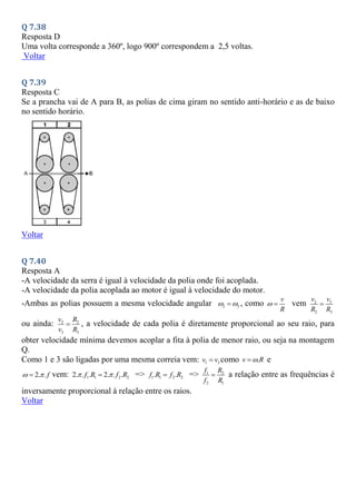 Q 7.38
Resposta D
Uma volta corresponde a 360º, logo 900º correspondem a 2,5 voltas.
Voltar
Q 7.39
Resposta C
Se a prancha vai de A para B, as polias de cima giram no sentido anti-horário e as de baixo
no sentido horário.
Voltar
Q 7.40
Resposta A
-A velocidade da serra é igual à velocidade da polia onde foi acoplada.
-A velocidade da polia acoplada ao motor é igual à velocidade do motor.
-Ambas as polias possuem a mesma velocidade angular 2 3
 
 , como
v
R
  vem 2 3
2 3
v v
R R

ou ainda: 2 2
3 3
v R
v R
 , a velocidade de cada polia é diretamente proporcional ao seu raio, para
obter velocidade mínima devemos acoplar a fita à polia de menor raio, ou seja na montagem
Q.
Como 1 e 3 são ligadas por uma mesma correia vem: 1 3
v v
 como .
v R

 e
2. .f
 
 vem: 1 1 2 2
2. . . 2. . .
f R f R
 
 => 1 1 2 2
. .
f R f R
 => 1 2
2 1
f R
f R
 a relação entre as frequências é
inversamente proporcional à relação entre os raios.
Voltar
 
