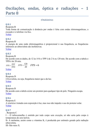 Oscilações, ondas, óptica e radiações – 1
Parte 8
(Ondulatória)
Q 8.1
Resposta B
Toda forma de comunicação à distância por ondas é feita com ondas eletromagnéticas, a
exceção é o telefone via fios.
Voltar
Q 8.2
Resposta B
A energia de uma onda eletromagnética é proporcional à sua frequência, as frequências
inferiores ao ultravioleta são inofensivas.
Voltar
Q 8.3
Resposta B
De acordo com os dados, de 12 às 14 h o TPP é de 2 h ou 120 min. De acordo com a tabela o
TPD é de 20 min.
TPP
FPS
TPD

120
20
FPS  6
FPS 
Voltar
Q 8.4
Resposta D
Ultravioleta, ou seja, frequência maior que a da luz.
Voltar
Q 8.5
Resposta B
De acordo com a tabela existe um protetor para qualquer tipo de pele. Ninguém escapa.
Voltar
Q 8.6
Resposta E
A icterícia é tratada com exposição à luz, mas isso não impede o uso de protetor solar.
Voltar
Q 8.7
. Resposta C
I – O infravermelho é emitido por todo corpo sem exceção, só não seria pelo corpo à
temperatura de zero kelvin.
II- A melanina, assim como a vitamina K, é produzida por estímulo gerado pela radiação
ultravioleta.
III- São raios X.
 