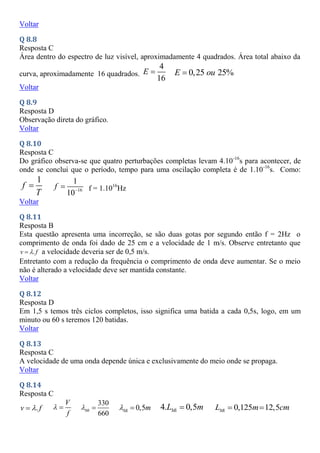 Voltar
Q 8.8
Resposta C
Área dentro do espectro de luz visível, aproximadamente 4 quadrados. Área total abaixo da
curva, aproximadamente 16 quadrados.
4
16
E  0,25 25%
E ou

Voltar
Q 8.9
Resposta D
Observação direta do gráfico.
Voltar
Q 8.10
Resposta C
Do gráfico observa-se que quatro perturbações completas levam 4.10-16
s para acontecer, de
onde se conclui que o período, tempo para uma oscilação completa é de 1.10-16
s. Como:
1
f
T
 16
1
10
f 
 f = 1.1016
Hz
Voltar
Q 8.11
Resposta B
Esta questão apresenta uma incorreção, se são duas gotas por segundo então f = 2Hz o
comprimento de onda foi dado de 25 cm e a velocidade de 1 m/s. Observe entretanto que
.
v f

 a velocidade deveria ser de 0,5 m/s.
Entretanto com a redução da frequência o comprimento de onda deve aumentar. Se o meio
não é alterado a velocidade deve ser mantida constante.
Voltar
Q 8.12
Resposta D
Em 1,5 s temos três ciclos completos, isso significa uma batida a cada 0,5s, logo, em um
minuto ou 60 s teremos 120 batidas.
Voltar
Q 8.13
Resposta C
A velocidade de uma onda depende única e exclusivamente do meio onde se propaga.
Voltar
Q 8.14
Resposta C
.
v f


V
f
 
330
660
Mi
  0,5
Mi m
  4. 0,5
Mi
L m
 0,125 12,5
Mi
L m cm
 
 