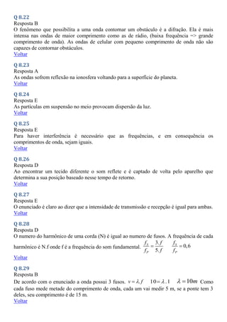 Q 8.22
Resposta B
O fenômeno que possibilita a uma onda contornar um obstáculo é a difração. Ela é mais
intensa nas ondas de maior comprimento como as de rádio, (baixa frequência => grande
comprimento de onda). As ondas de celular com pequeno comprimento de onda não são
capazes de contornar obstáculos.
Voltar
Q 8.23
Resposta A
As ondas sofrem reflexão na ionosfera voltando para a superfície do planeta.
Voltar
Q 8.24
Resposta E
As partículas em suspensão no meio provocam dispersão da luz.
Voltar
Q 8.25
Resposta E
Para haver interferência é necessário que as frequências, e em consequência os
comprimentos de onda, sejam iguais.
Voltar
Q 8.26
Resposta D
Ao encontrar um tecido diferente o som reflete e é captado de volta pelo aparelho que
determina a sua posição baseado nesse tempo de retorno.
Voltar
Q 8.27
Resposta E
O enunciado é claro ao dizer que a intensidade de transmissão e recepção é igual para ambas.
Voltar
Q 8.28
Resposta D
O numero do harmônico de uma corda (N) é igual ao numero de fusos. A frequência de cada
harmônico é N.f onde f é a frequência do som fundamental.
3.
5.
S
P
f f
f f
 0,6
S
P
f
f

Voltar
Q 8.29
Resposta B
De acordo com o enunciado a onda possui 3 fusos. .
v f

 10 .1

 10m
  Como
cada fuso mede metade do comprimento de onda, cada um vai medir 5 m, se a ponte tem 3
deles, seu comprimento é de 15 m.
Voltar
 